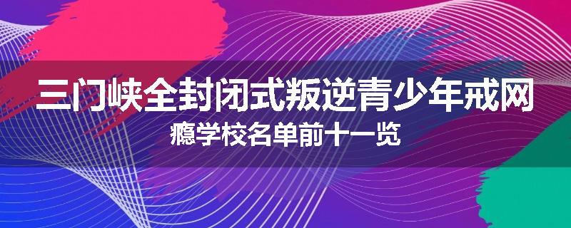 三门峡全封闭式叛逆青少年戒网瘾学校名单前十一览