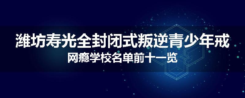 潍坊寿光全封闭式叛逆青少年戒网瘾学校名单前十一览