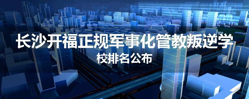 长沙开福正规军事化管教叛逆学校排名公布
