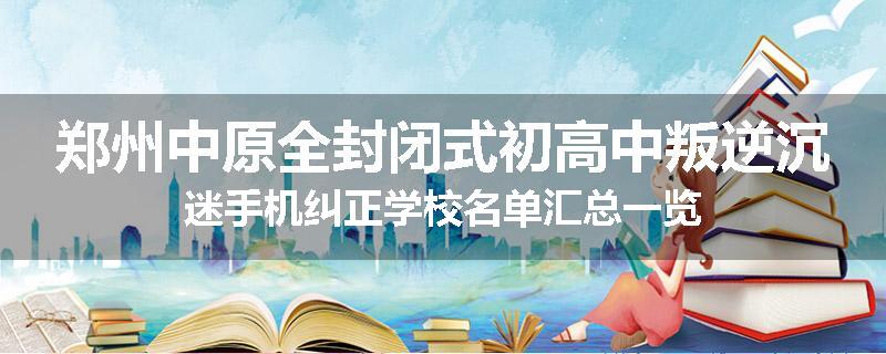 郑州中原全封闭式初高中叛逆沉迷手机纠正学校名单汇总一览