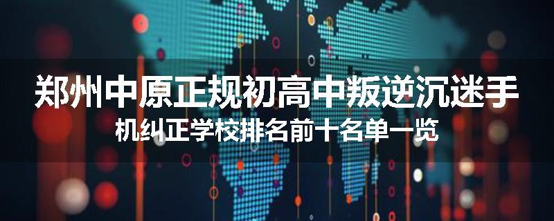 郑州中原正规初高中叛逆沉迷手机纠正学校排名前十名单一览