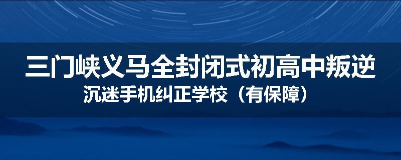 三门峡义马全封闭式初高中叛逆沉迷手机纠正学校（有保障）