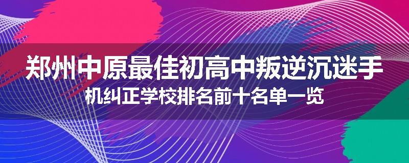 郑州中原最佳初高中叛逆沉迷手机纠正学校排名前十名单一览