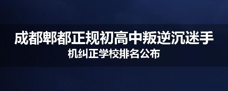 成都郫都正规初高中叛逆沉迷手机纠正学校排名公布