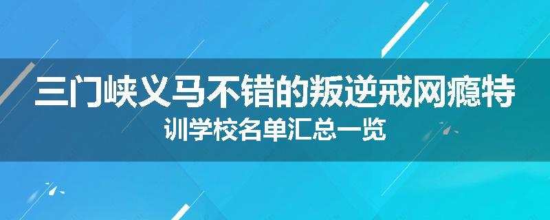 三门峡义马不错的叛逆戒网瘾特训学校名单汇总一览