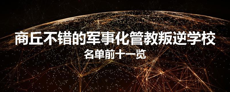 商丘不错的军事化管教叛逆学校名单前十一览