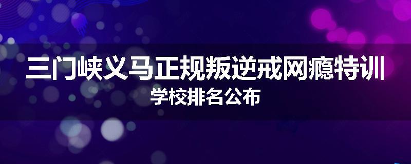 三门峡义马正规叛逆戒网瘾特训学校排名公布