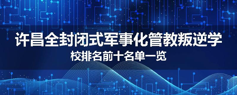 许昌全封闭式军事化管教叛逆学校排名前十名单一览