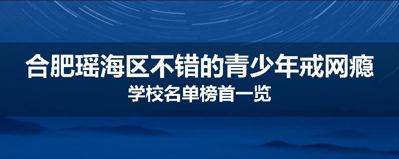 合肥瑶海区不错的青少年戒网瘾学校名单榜首一览