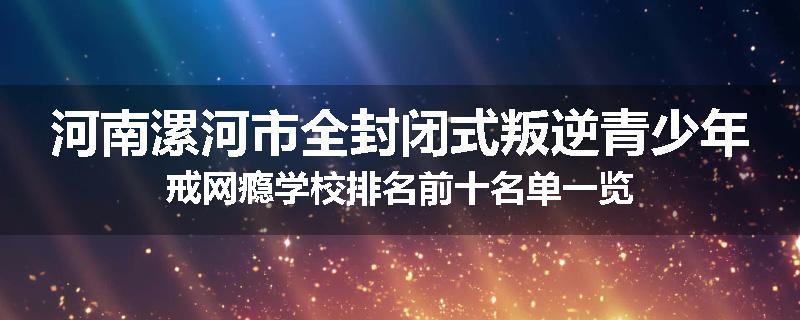 河南漯河市全封闭式叛逆青少年戒网瘾学校排名前十名单一览