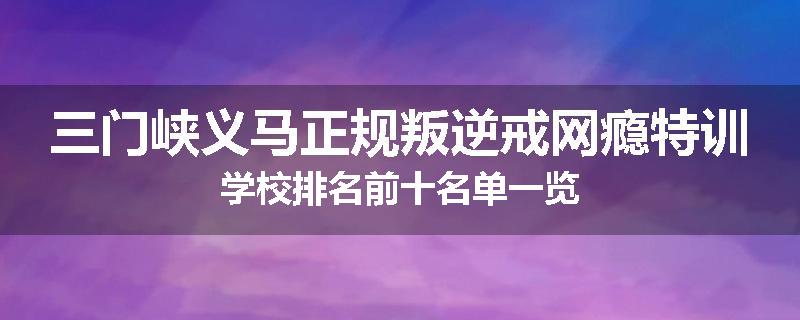 三门峡义马正规叛逆戒网瘾特训学校排名前十名单一览
