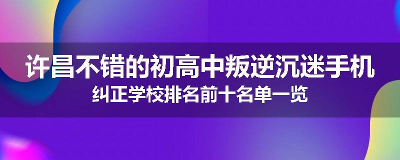 许昌不错的初高中叛逆沉迷手机纠正学校排名前十名单一览