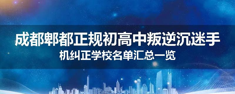 成都郫都正规初高中叛逆沉迷手机纠正学校名单汇总一览