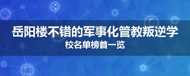 岳阳楼不错的军事化管教叛逆学校名单榜首一览