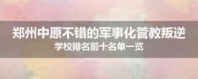 郑州中原不错的军事化管教叛逆学校排名前十名单一览