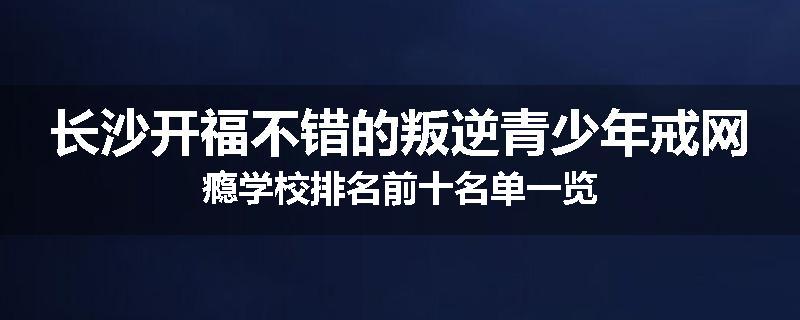 长沙开福不错的叛逆青少年戒网瘾学校排名前十名单一览
