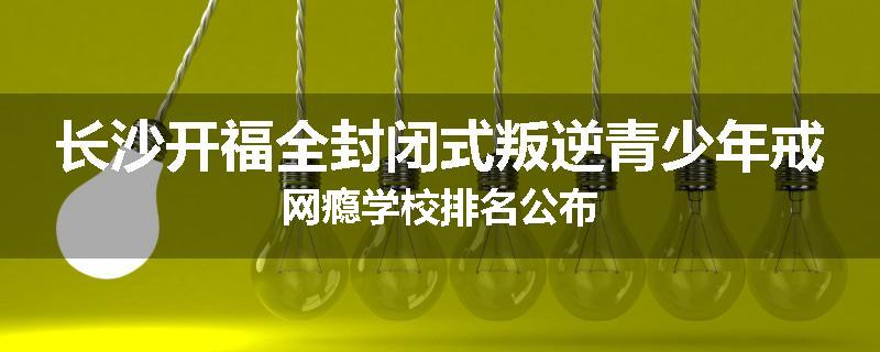 长沙开福全封闭式叛逆青少年戒网瘾学校排名公布