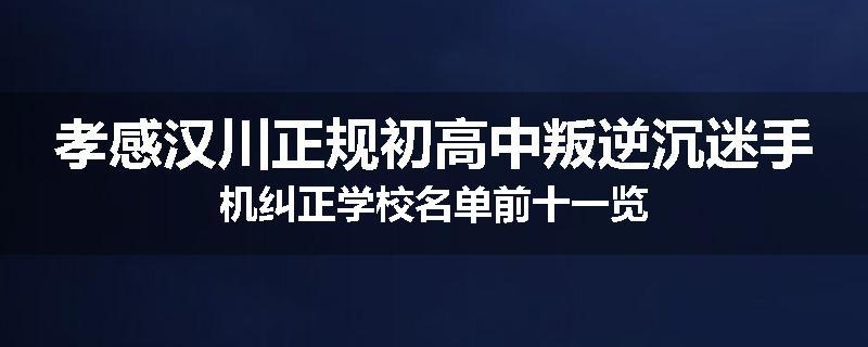 孝感汉川正规初高中叛逆沉迷手机纠正学校名单前十一览