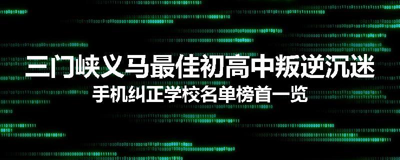三门峡义马最佳初高中叛逆沉迷手机纠正学校名单榜首一览