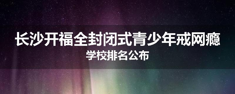 长沙开福全封闭式青少年戒网瘾学校排名公布