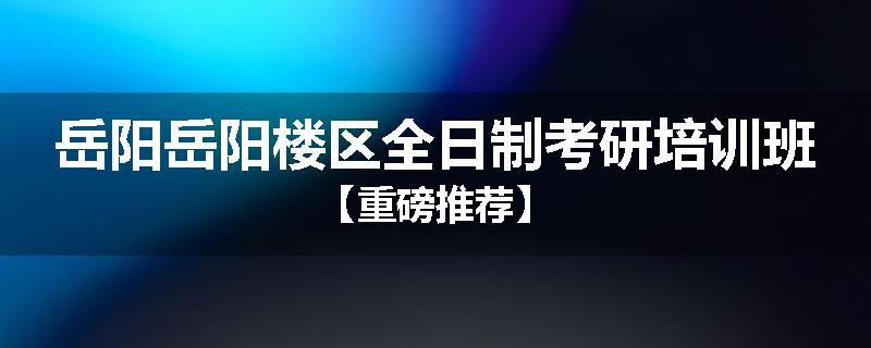 岳阳岳阳楼区全日制考研培训班【重磅推荐】