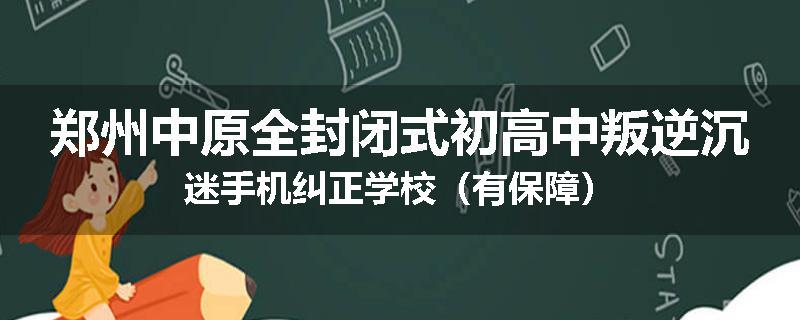 郑州中原全封闭式初高中叛逆沉迷手机纠正学校（有保障）