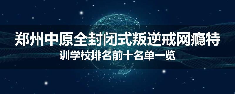 郑州中原全封闭式叛逆戒网瘾特训学校排名前十名单一览