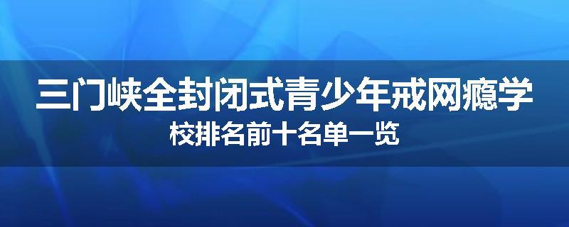 三门峡全封闭式青少年戒网瘾学校排名前十名单一览