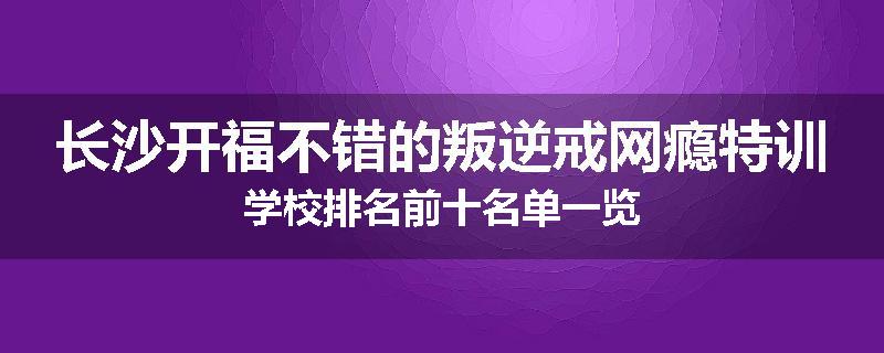 长沙开福不错的叛逆戒网瘾特训学校排名前十名单一览