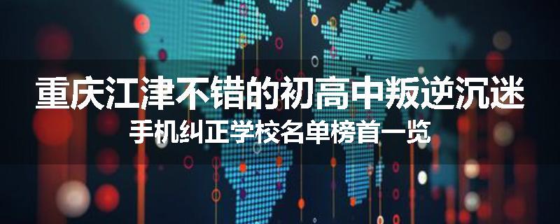 重庆江津不错的初高中叛逆沉迷手机纠正学校名单榜首一览