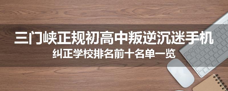 三门峡正规初高中叛逆沉迷手机纠正学校排名前十名单一览