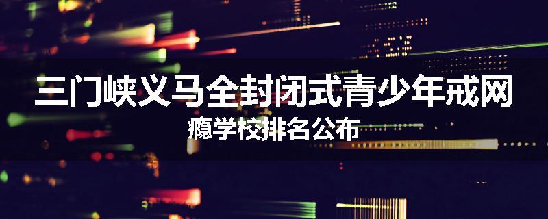 三门峡义马全封闭式青少年戒网瘾学校排名公布