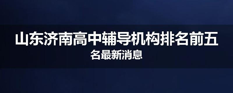 山东济南高中辅导机构排名前五名最新消息