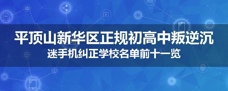 平顶山新华区正规初高中叛逆沉迷手机纠正学校名单前十一览