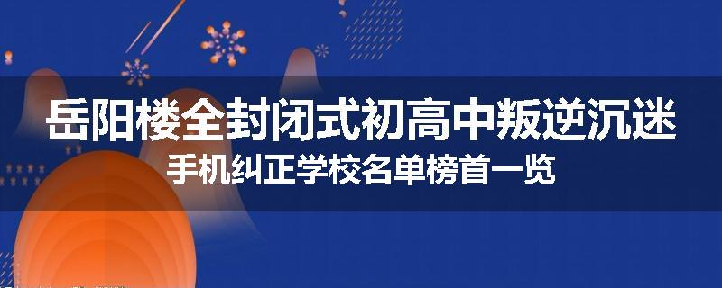 岳阳楼全封闭式初高中叛逆沉迷手机纠正学校名单榜首一览
