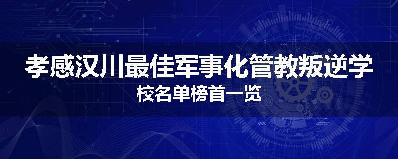 孝感汉川最佳军事化管教叛逆学校名单榜首一览