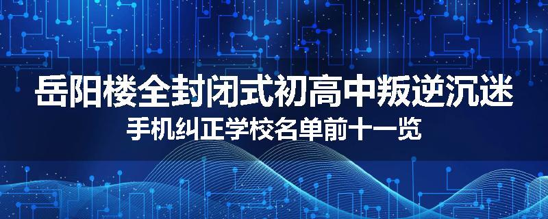 岳阳楼全封闭式初高中叛逆沉迷手机纠正学校名单前十一览