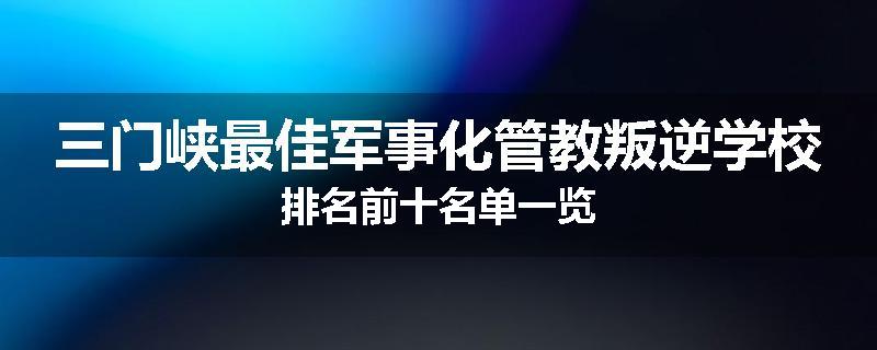 三门峡最佳军事化管教叛逆学校排名前十名单一览