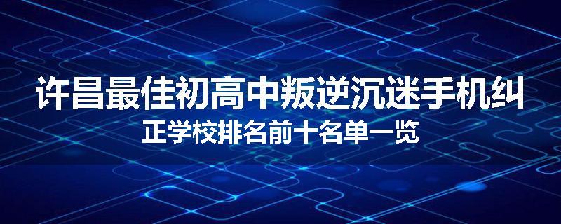 许昌最佳初高中叛逆沉迷手机纠正学校排名前十名单一览
