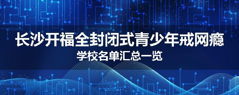 长沙开福全封闭式青少年戒网瘾学校名单汇总一览