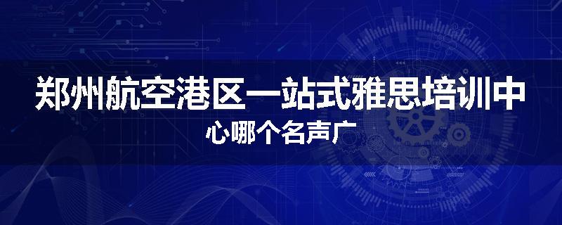 郑州航空港区一站式雅思培训中心哪个名声广