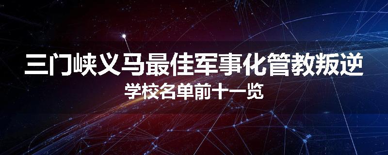 三门峡义马最佳军事化管教叛逆学校名单前十一览