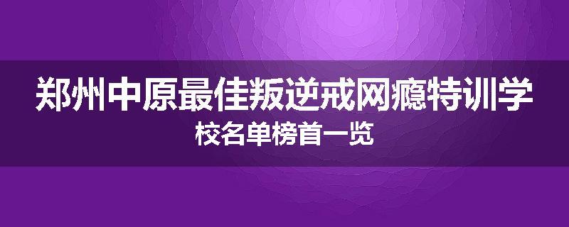 郑州中原最佳叛逆戒网瘾特训学校名单榜首一览
