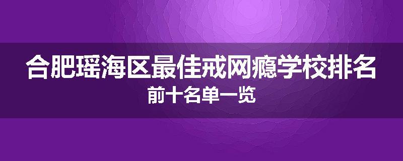 合肥瑶海区最佳戒网瘾学校排名前十名单一览