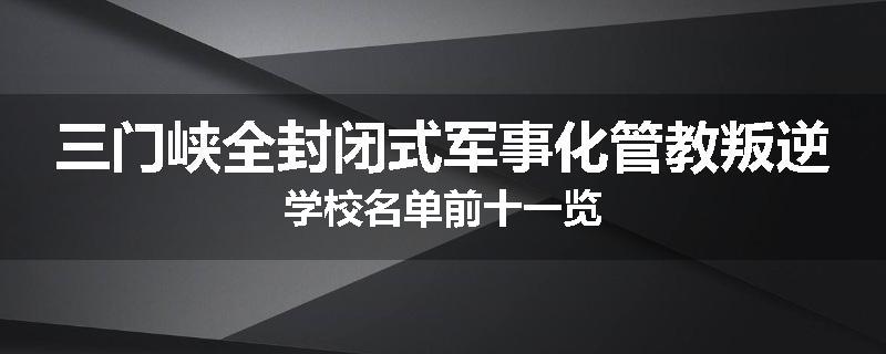 三门峡全封闭式军事化管教叛逆学校名单前十一览