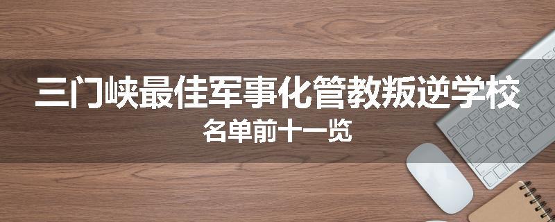 三门峡最佳军事化管教叛逆学校名单前十一览