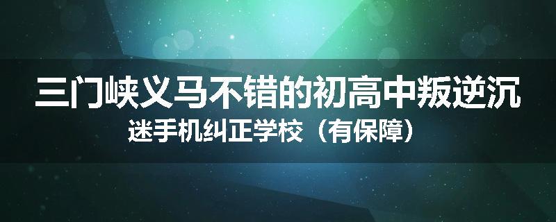 三门峡义马不错的初高中叛逆沉迷手机纠正学校（有保障）