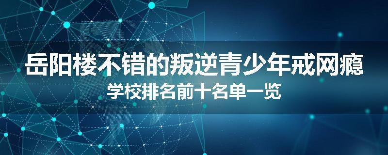 岳阳楼不错的叛逆青少年戒网瘾学校排名前十名单一览