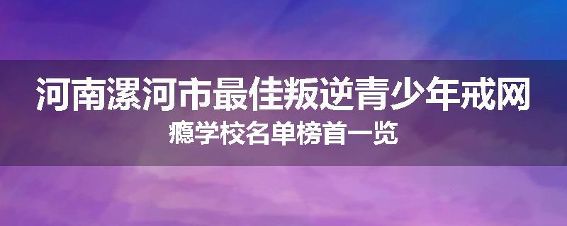河南漯河市最佳叛逆青少年戒网瘾学校名单榜首一览