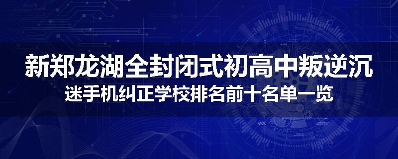 新郑龙湖全封闭式初高中叛逆沉迷手机纠正学校排名前十名单一览